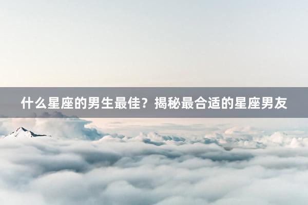 什么星座的男生最佳？揭秘最合适的星座男友