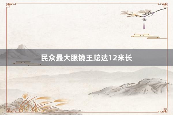 民众最大眼镜王蛇达12米长